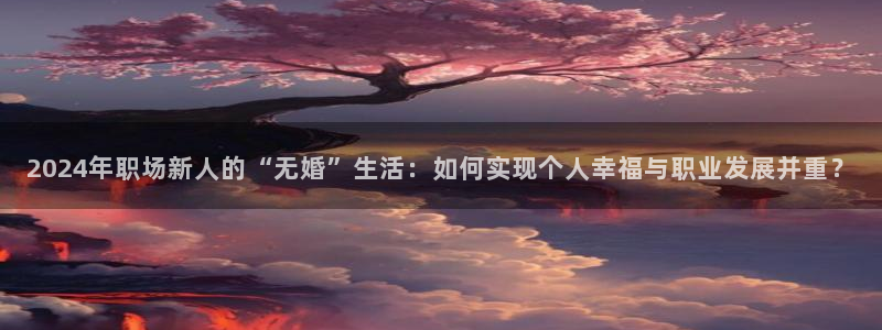南宫NG注册网站：2024年职场新人的“无婚”生活：如何实现个人幸福与职业发展并重？