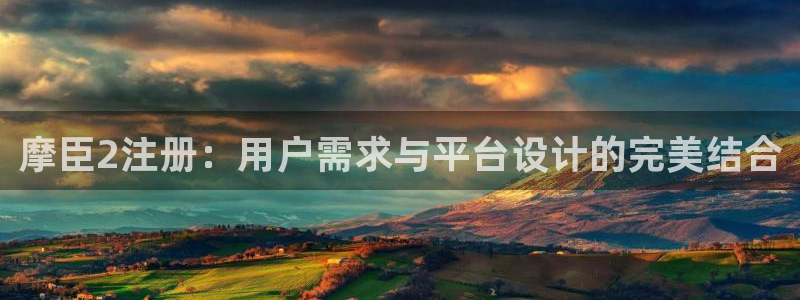 南宫NG手机客户端下载安装：摩臣2注册：用户需求与平台设计的完美结合