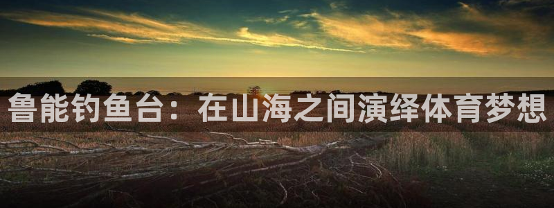 南宫NG.ccmpc29官网版下载：鲁能钓鱼台：在山海之间演绎体育梦想