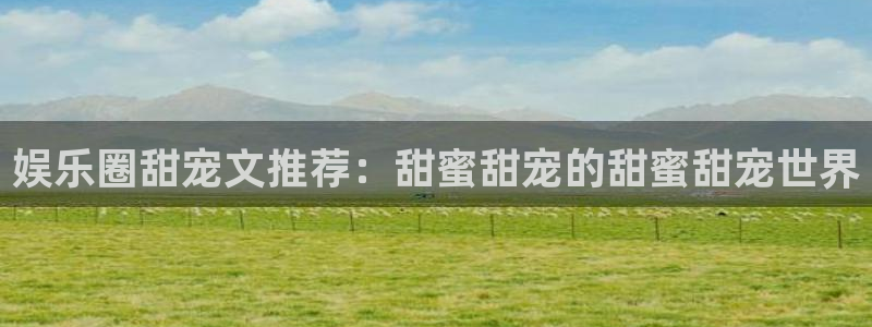 南宫NG平台开户链接：娱乐圈甜宠文推荐：甜蜜甜宠的甜蜜甜宠世界