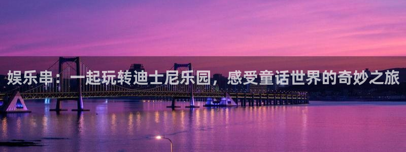 南宫NG注册：娱乐串：一起玩转迪士尼乐园，感受童话世界的奇妙之旅